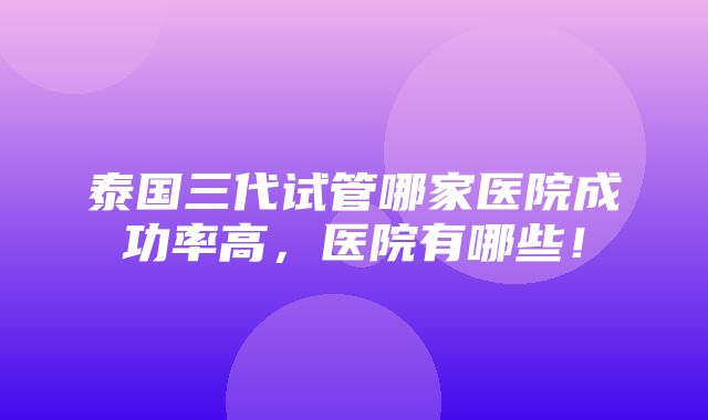 泰国三代试管哪家医院成功率高，医院有哪些！