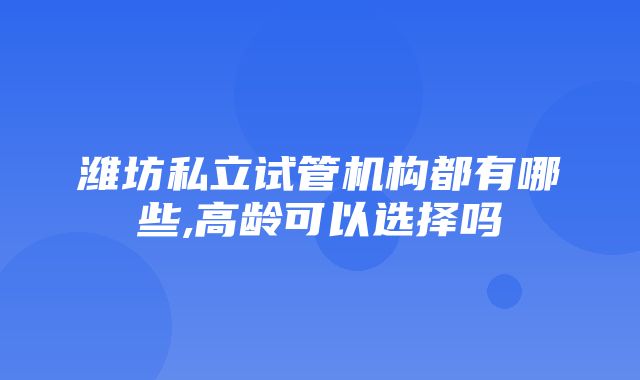 潍坊私立试管机构都有哪些,高龄可以选择吗