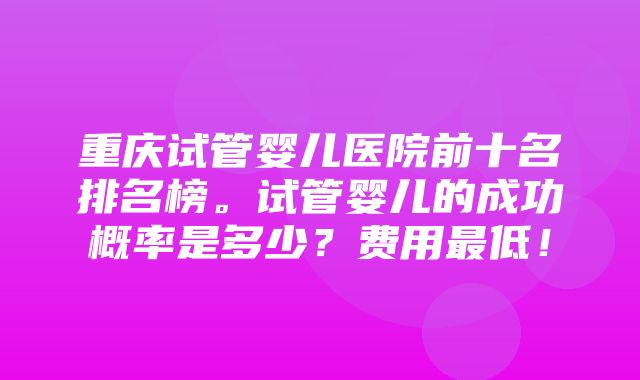 重庆试管婴儿医院前十名排名榜。试管婴儿的成功概率是多少？费用最低！