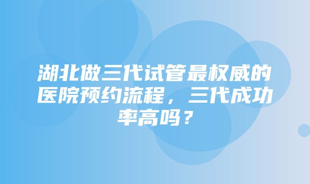 湖北做三代试管最权威的医院预约流程，三代成功率高吗？