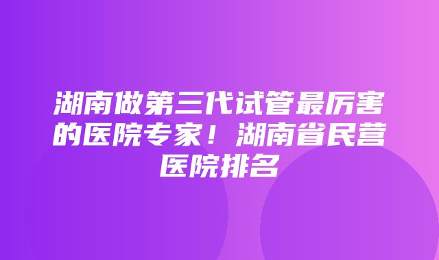 湖南做第三代试管最厉害的医院专家！湖南省民营医院排名