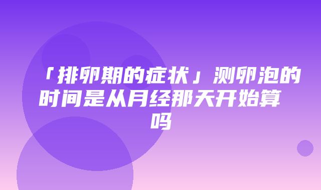 「排卵期的症状」测卵泡的时间是从月经那天开始算吗