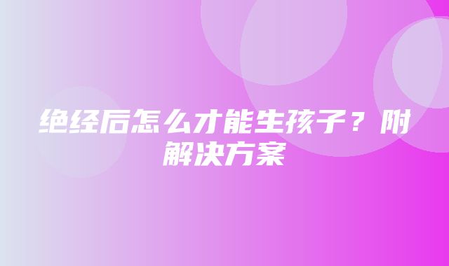 绝经后怎么才能生孩子？附解决方案