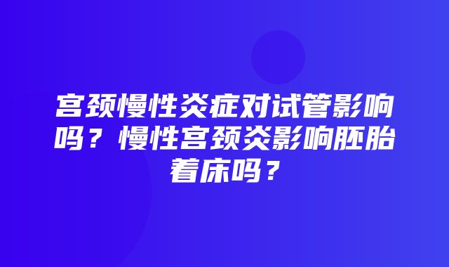 宫颈慢性炎症对试管影响吗？慢性宫颈炎影响胚胎着床吗？