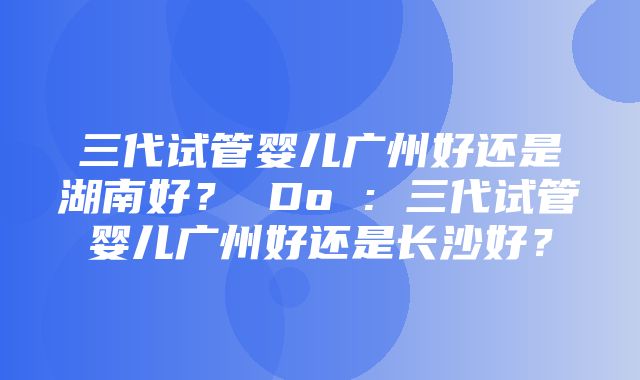 三代试管婴儿广州好还是湖南好？ Do : 三代试管婴儿广州好还是长沙好？