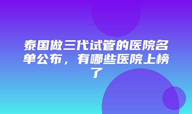 泰国做三代试管的医院名单公布，有哪些医院上榜了