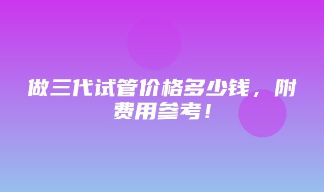 做三代试管价格多少钱，附费用参考！