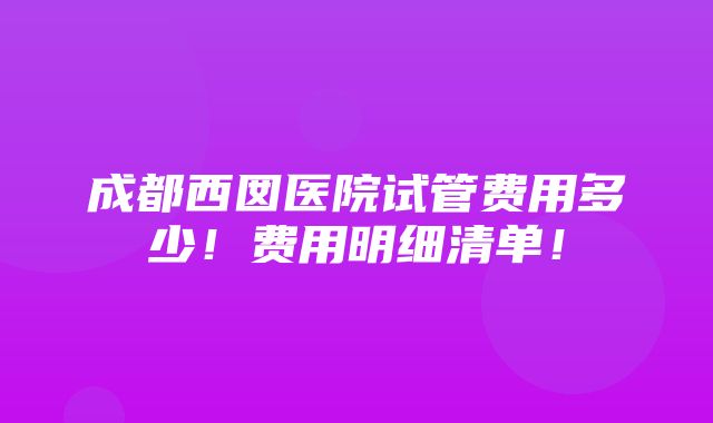 成都西囡医院试管费用多少！费用明细清单！