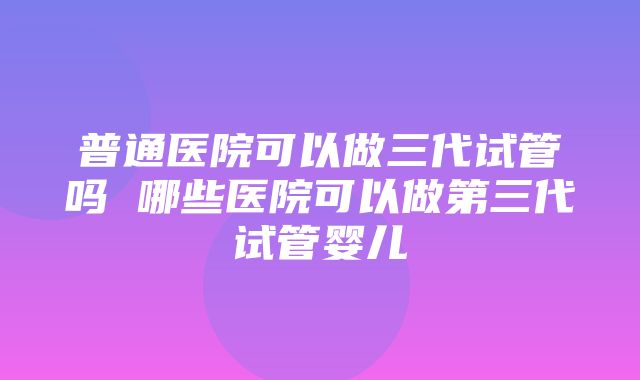 普通医院可以做三代试管吗 哪些医院可以做第三代试管婴儿