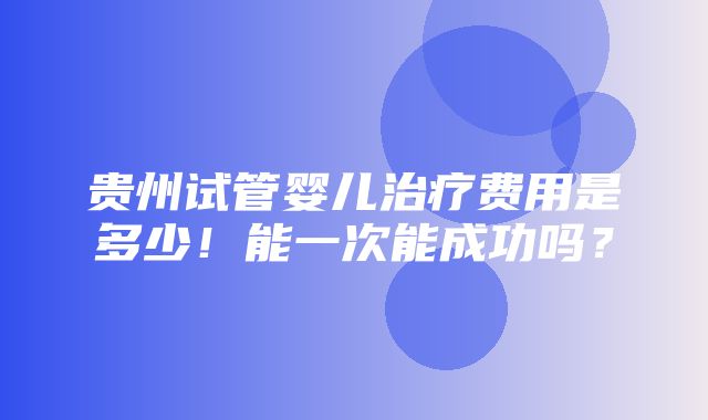 贵州试管婴儿治疗费用是多少！能一次能成功吗？