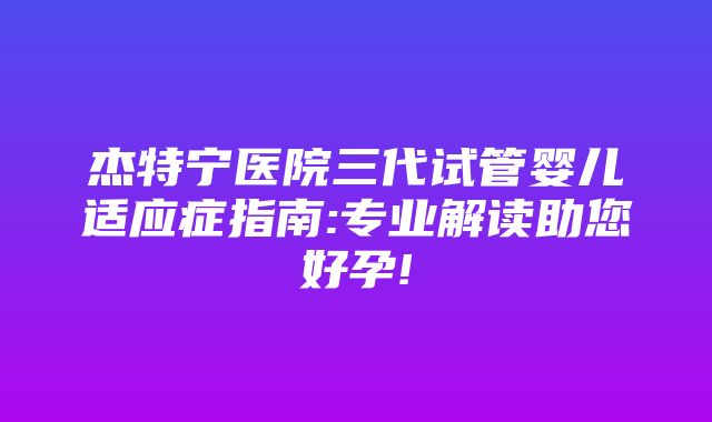 杰特宁医院三代试管婴儿适应症指南:专业解读助您好孕!