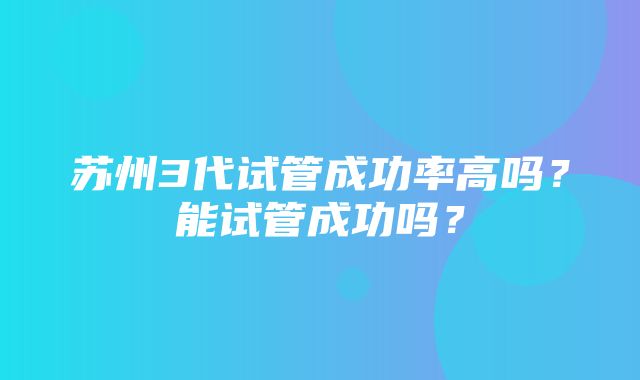 苏州3代试管成功率高吗？能试管成功吗？