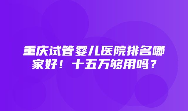 重庆试管婴儿医院排名哪家好！十五万够用吗？