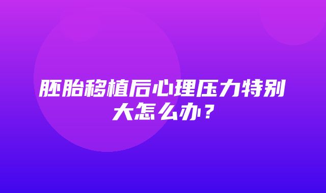 胚胎移植后心理压力特别大怎么办？