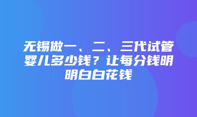 无锡做一、二、三代试管婴儿多少钱？让每分钱明明白白花钱