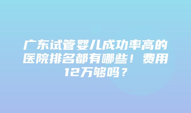 广东试管婴儿成功率高的医院排名都有哪些！费用12万够吗？