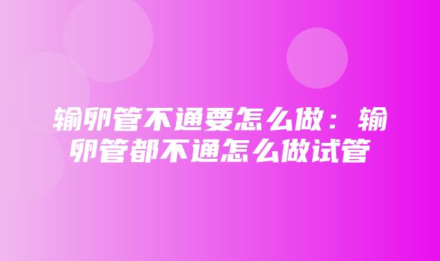 输卵管不通要怎么做：输卵管都不通怎么做试管