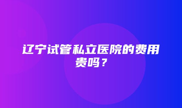 辽宁试管私立医院的费用贵吗？