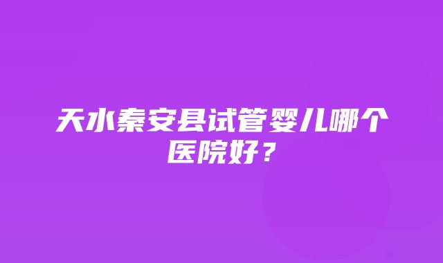 天水秦安县试管婴儿哪个医院好？