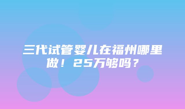 三代试管婴儿在福州哪里做！25万够吗？