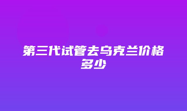 第三代试管去乌克兰价格多少