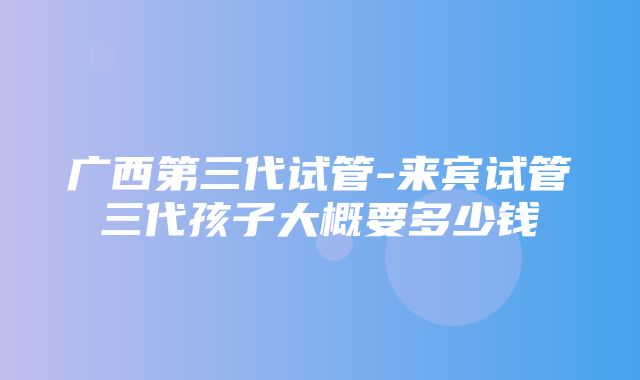 广西第三代试管-来宾试管三代孩子大概要多少钱