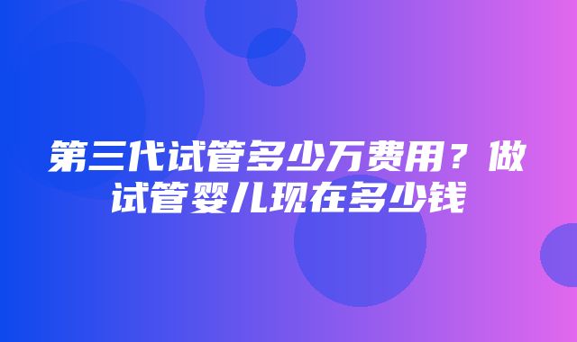 第三代试管多少万费用？做试管婴儿现在多少钱