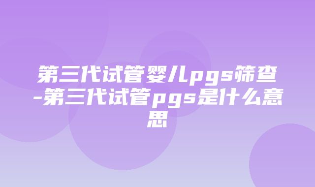 第三代试管婴儿pgs筛查-第三代试管pgs是什么意思