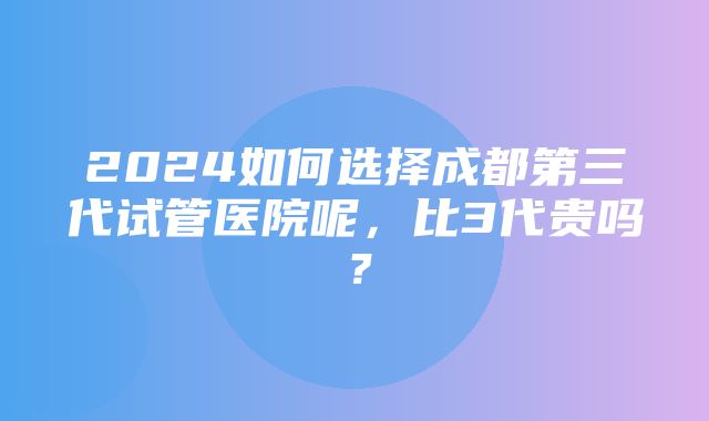 2024如何选择成都第三代试管医院呢，比3代贵吗？