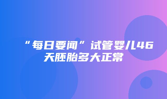 “每日要闻”试管婴儿46天胚胎多大正常