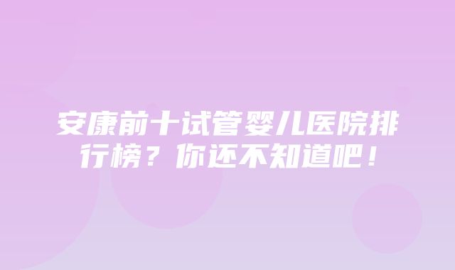 安康前十试管婴儿医院排行榜？你还不知道吧！