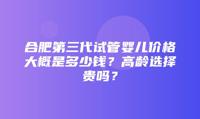 合肥第三代试管婴儿价格大概是多少钱？高龄选择贵吗？