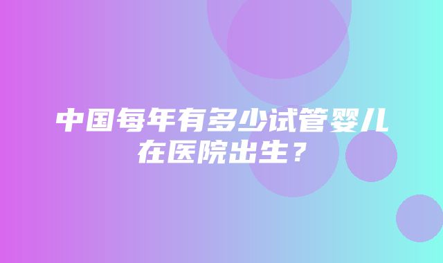 中国每年有多少试管婴儿在医院出生？