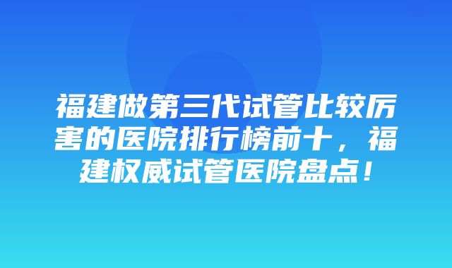 福建做第三代试管比较厉害的医院排行榜前十，福建权威试管医院盘点！