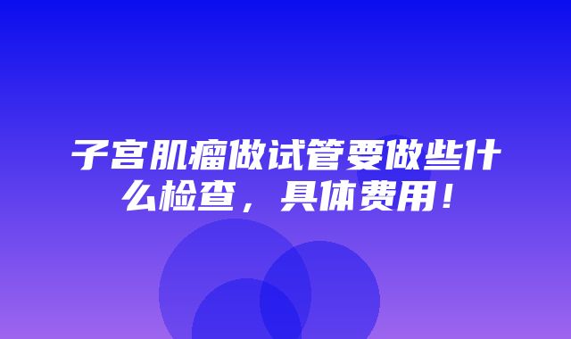 子宫肌瘤做试管要做些什么检查，具体费用！