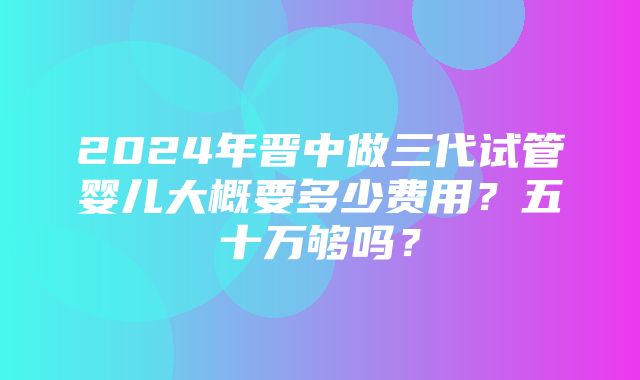 2024年晋中做三代试管婴儿大概要多少费用？五十万够吗？