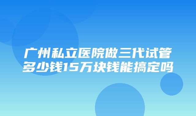 广州私立医院做三代试管多少钱15万块钱能搞定吗