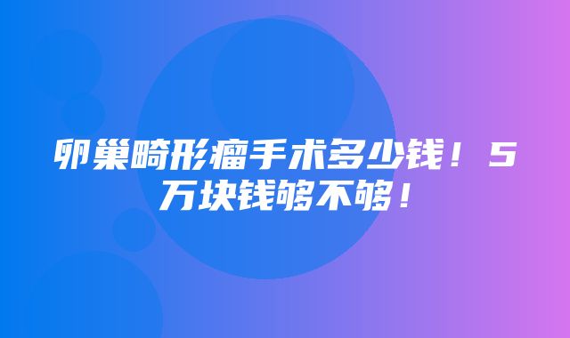 卵巢畸形瘤手术多少钱！5万块钱够不够！