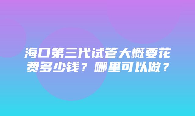 海口第三代试管大概要花费多少钱？哪里可以做？