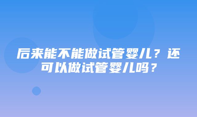 后来能不能做试管婴儿？还可以做试管婴儿吗？