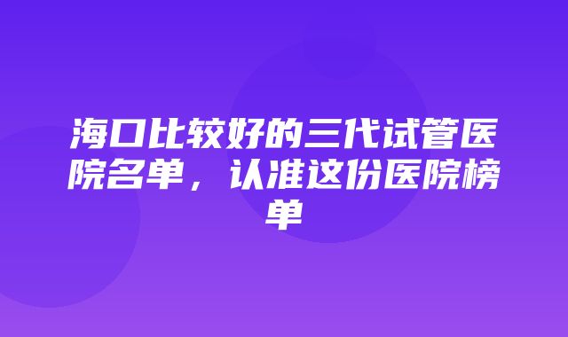 海口比较好的三代试管医院名单，认准这份医院榜单