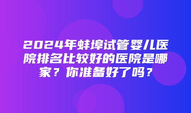 2024年蚌埠试管婴儿医院排名比较好的医院是哪家？你准备好了吗？