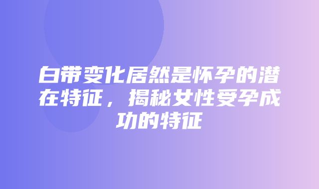 白带变化居然是怀孕的潜在特征，揭秘女性受孕成功的特征