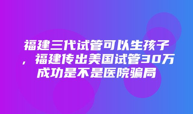 福建三代试管可以生孩子，福建传出美国试管30万成功是不是医院骗局