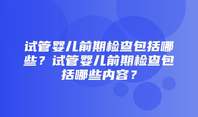 试管婴儿前期检查包括哪些？试管婴儿前期检查包括哪些内容？