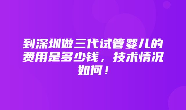 到深圳做三代试管婴儿的费用是多少钱，技术情况如何！