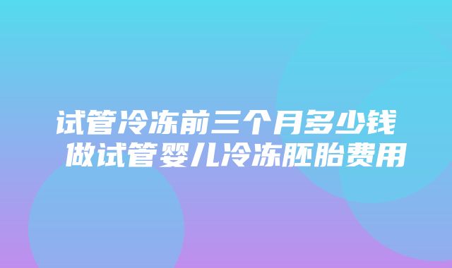 试管冷冻前三个月多少钱 做试管婴儿冷冻胚胎费用