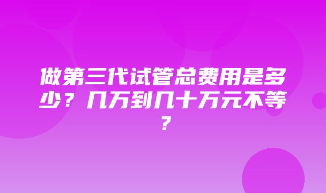 做第三代试管总费用是多少？几万到几十万元不等？