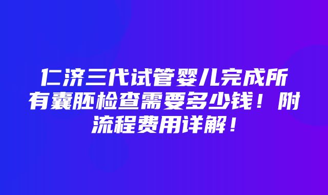 仁济三代试管婴儿完成所有囊胚检查需要多少钱！附流程费用详解！