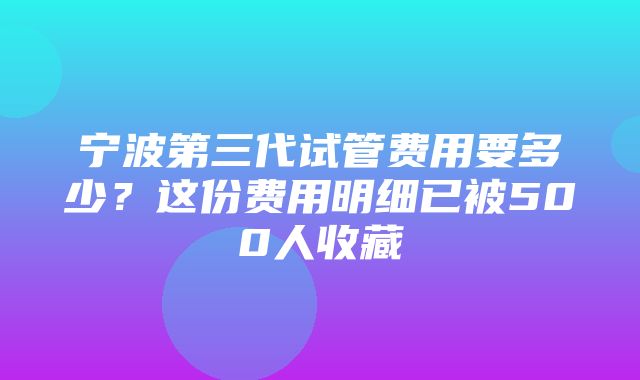 宁波第三代试管费用要多少？这份费用明细已被500人收藏